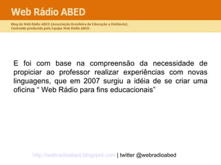 E foi com base na compreensão da necessidade de propiciar ao professor realizar experiências com novas linguagens, que em 2007 surgiu a idéia de se criar uma oficina “ Web Rádio para fins educacionais” 