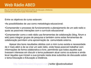 Entre os objetivos do curso estavam: As possibilidades de uso como metodologia educacional;  Compreender o processo de funcionamento e planejamento de um web radio e quais as possíveis interações com o currículo educacional Compreender como o web rádio usa ferramentas de colaboração (blog, fórum e wiki) para integrar grupos de pesquisa e também como estas ferramentas de colaboração permitem uma aproximação da  comunidade externa. Apesar dos bons resultados obtidos com o mini curso existia e necessidade de ir mais além e de se criar um web rádio, onde fosse possível trabalhar com informações de forma colaborativa e livre, permitindo que todos aqueles que tivessem interesse em discutir o tema pudessem atuar como co-autores e ainda levar àqueles que iniciam a sua jornada nesta área subsídios de discussão sobre o tema Educação e Educação a Distância.  