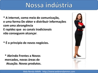 Nossa indústria* A internet, como meio de comunicação, e uma forma De obter e distribuir informações com uma abrangênciaE rapidez que  os canais tradicionais não conseguem alcançar.* É o principio de novos negócios.* Abrindo Frentes a Novos mercados, novas áreas de  Atuação. Novos produtos.Web Renda MMN   http://www.webrendammn.com