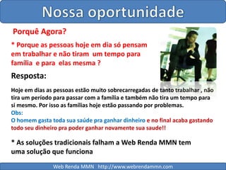 Nossa oportunidadePorquê Agora?* Porque as pessoas hoje em dia só pensam em trabalhar e não tiram  um tempo para família  e para  elas mesma ?Resposta:Hoje em dias as pessoas estão muito sobrecarregadas de tanto trabalhar , não tira um período para passar com a família e também não tira um tempo para si mesmo. Por isso as famílias hoje estão passando por problemas.Obs:O homem gasta toda sua saúde pra ganhar dinheiro e no final acaba gastando todo seu dinheiro pra poder ganhar novamente sua saude!!* As soluções tradicionais falham a Web Renda MMN tem uma solução que funcionaWeb Renda MMN   http://www.webrendammn.com