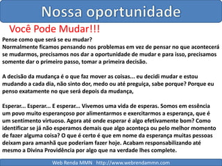 Nossa oportunidadeVocê Pode Mudar!!! Pense como que será se eu mudar?Normalmente ficamos pensando nos problemas em vez de pensar no que acontecerá se mudarmos, precisamos nos dar a oportunidade de mudar e para isso, precisamos somente dar o primeiro passo, tomar a primeira decisão.A decisão da mudança é o que faz mover as coisas... eu decidi mudar e estou mudando a cada dia, não sinto dor, medo ou até preguiça, sabe porque? Porque eu penso exatamente no que será depois da mudança,Esperar... Esperar... E esperar... Vivemos uma vida de esperas. Somos em essência um povo muito esperançoso por alimentarmos e exercitarmos a esperança, que é um sentimento virtuoso. Agora até onde esperar é algo efetivamente bom? Como identificar se já não esperamos demais que algo aconteça ou pelo melhor momento de fazer alguma coisa? O que é certo é que em nome da esperança muitas pessoas deixam para amanhã que poderiam fazer hoje. Acabam responsabilizando até mesmo a Divina Providência por algo que na verdade lhes complete.Web Renda MMN   http://www.webrendammn.com