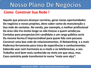 Nosso Plano De NegóciosComo  Construir Sua Rede !Aquele que procura alcançar carreiras, gerar novas oportunidadesDe negócios e novos projetos, deve saber como da manutenção a Sua rede de contatos. Na venda, por exemplo, o melhor profissionalDa área não iria muito longe se não tivesse a quem vender,ouContatos para prospectar.Um candidato a um cargo público seria Da mesma forma.É imprescindível para quem lida com pessoasConstruir uma boa rede de relacionamentos. O Networking  e a maisPoderosa ferramenta para troca de experiências e conhecimentos.Sabendo usar com harmonia os e-mails e os telefonemas, o seuTrabalho será bem mais conhecido no meio em que atua, masCaso contrário pode transformá-lo numa “mala sem alça’’.Web Renda MMN   http://www.webrendammn.com