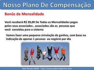 Nosso Plano De CompensaçãoBonûs de MensalidadeVocê receberá R$ 20,00 De Todas as Mensalidades pagas pelos seus associados , associados são as  pessoas que   você  convidou para o sistemaVamos fazer uma pequena simulação de ganhos, com base na indicação de apenas 1 pessoas  ao negócio por diaWeb Renda MMN   http://www.webrendammn.com