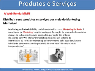 Produtos é ServiçosA Web Renda MMNDistribuir seus  produtos e serviços por meio do Marketing Multinivel Marketing multinível (MMN), também conhecido como Marketing De Rede, é um sistema de Marketing  caracterizado pela formação de uma rede de contatos através da indicação de novos associados, por parte dos antigos.De acordo com Will Marks“O marketing de rede é um sistema de distribuição, ou forma de marketing, que movimenta bens e/ou serviços do fabricante para o consumidor por meio de uma ‘rede’ de contratantes independentes”.Web Renda MMN   http://www.webrendammn.com