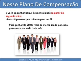 Nosso Plano De CompensaçãoE você irá ganhar bônus de mensalidade (a partir do segundo mês) destas 8 pessoas que subiram para você!Você ganhar R$ 20,00 reais de mensalidade por cada pessoa em sua rede todo mêsWeb Renda MMN   http://www.webrendammn.com