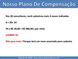 Nosso Plano De CompensaçãoDos 20 consultores, você cadastrou mais 4 novos indicados4 + 20= 2424 x R$ 20,00 = R$ 480,00 ( por mês).LEMBRE-SE:Não para mais ! Porque terá um novo associado para cadastraWeb Renda MMN   http://www.webrendammn.com
