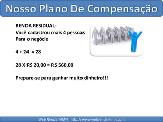Nosso Plano De CompensaçãoRENDA RESIDUAL:Você cadastrou mais 4 pessoasPara o negócio4 + 24  = 2828 X R$ 20,00 = R$ 560,00Prepare-se para ganhar muito dinheiro!!!Web Renda MMN   http://www.webrendammn.com