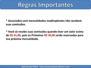 Regras Importantes* Associados com mensalidades inadimplentes não recebem suas comissões.* Você só recebe suas comissões quando tiver um valor acima de R$ 41,00, pois os Primeiros R$ 40,00 serão reservados para sua próxima mensalidade.Web Renda MMN   http://www.webrendammn.com