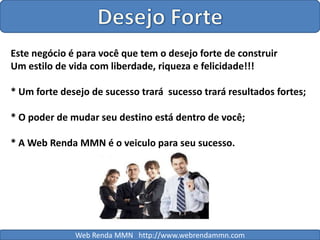 Desejo ForteEste negócio é para você que tem o desejo forte de construir Um estilo de vida com liberdade, riqueza e felicidade!!!* Um forte desejo de sucesso trará  sucesso trará resultados fortes;* O poder de mudar seu destino está dentro de você;* A Web Renda MMN é o veiculo para seu sucesso.Web Renda MMN   http://www.webrendammn.com