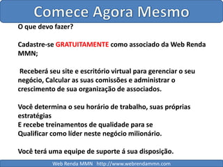 Comece Agora MesmoO que devo fazer?Cadastre-se GRATUITAMENTE como associado da Web Renda MMN; Receberá seu site e escritório virtual para gerenciar o seu negócio, Calcular as suas comissões e administrar o crescimento de sua organização de associados.Você determina o seu horário de trabalho, suas próprias estratégiasE recebe treinamentos de qualidade para seQualificar como líder neste negócio milionário.Você terá uma equipe de suporte á sua disposição.Web Renda MMN   http://www.webrendammn.com