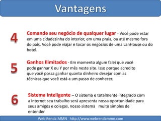 Vantagens4Comande seu negócio de qualquer lugar - Você pode estar em uma cidadezinha do interior, em uma praia, ou até mesmo fora do país. Você pode viajar e tocar os negócios de uma LanHouse ou do hotel.Ganhos Ilimitados - Em momento algum falei que você pode ganhar X ou Y por mês neste site. Isso porque acredito que você possa ganhar quanto dinheiro desejar com as técnicas que você está a um passo de conhecer.56Sistema Inteligente – O sistema e totalmente integrado com a internet seu trabalho será apresenta nossa oportunidade para seus amigos e colegas, nosso sistema   muito simples de entenderWeb Renda MMN   http://www.webrendammn.com