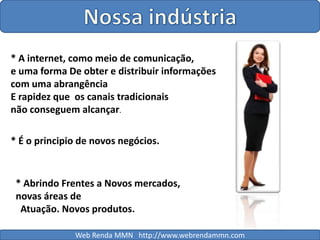 Nossa indústria* A internet, como meio de comunicação, e uma forma De obter e distribuir informações com uma abrangênciaE rapidez que  os canais tradicionais não conseguem alcançar.* É o principio de novos negócios.* Abrindo Frentes a Novos mercados, novas áreas de  Atuação. Novos produtos.Web Renda MMN   http://www.webrendammn.com