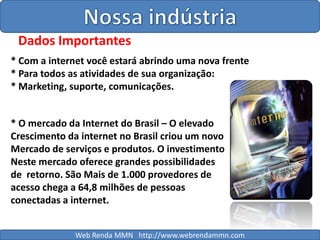 Nossa indústriaDados Importantes* Com a internet você estará abrindo uma nova frente* Para todos as atividades de sua organização:* Marketing, suporte, comunicações.* O mercado da Internet do Brasil – O elevadoCrescimento da internet no Brasil criou um novoMercado de serviços e produtos. O investimentoNeste mercado oferece grandes possibilidades de  retorno. São Mais de 1.000 provedores de acesso chega a 64,8 milhões de pessoas conectadas a internet.Web Renda MMN   http://www.webrendammn.com