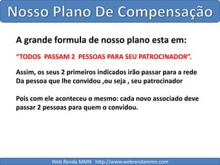 Nosso Plano De CompensaçãoA grande formula de nosso plano esta em:“TODOS  PASSAM 2  PESSOAS PARA SEU PATROCINADOR”.Assim, os seus 2 primeiros indicados irão passar para a redeDa pessoa que lhe convidou ,ou seja , seu patrocinadorPois com ele aconteceu o mesmo: cada novo associado deve passar 2 pessoas para quem o convidou.Web Renda MMN   http://www.webrendammn.com