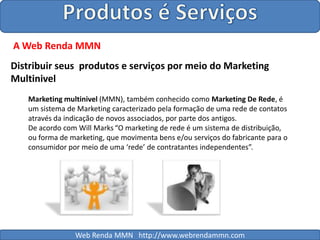 Produtos é ServiçosA Web Renda MMNDistribuir seus  produtos e serviços por meio do Marketing Multinivel Marketing multinivel (MMN), também conhecido como Marketing De Rede, é um sistema de Marketing caracterizado pela formação de uma rede de contatos através da indicação de novos associados, por parte dos antigos.De acordo com Will Marks“O marketing de rede é um sistema de distribuição, ou forma de marketing, que movimenta bens e/ou serviços do fabricante para o consumidor por meio de uma ‘rede’ de contratantes independentes”.Web Renda MMN   http://www.webrendammn.com