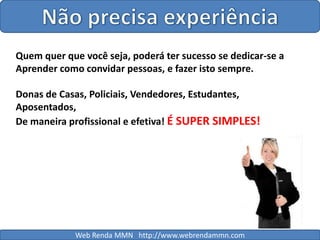 Não precisa experiênciaQuem quer que você seja, poderá ter sucesso se dedicar-se aAprender como convidar pessoas, e fazer isto sempre.Donas de Casas, Policiais, Vendedores, Estudantes, Aposentados,De maneira profissional e efetiva! É SUPER SIMPLES!Web Renda MMN   http://www.webrendammn.com