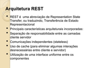 Arquitetura REST
•   REST é uma abreviação de Representation State
    Transfer, ou traduzindo, Transferência de Estado
    Representacional
•   Principais características arquiteturais incorporadas:
•   Separação de responsabilidade entre as camadas
    cliente servidor
•   Comunicações independentes (stateless)
•   Uso de cache (para eliminar algumas interações
    desnecessárias entre cliente e servidor)
•   Utilização de uma interface uniforme entre os
    componentes
 