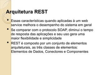 Arquitetura REST
•   Essas características quando aplicadas à um web
    service melhora o desempenho do sistema em geral
•   Se comparar com o protocolo SOAP, diminui o tempo
    de resposta das aplicações e seu uso gera uma
    maior flexibilidade e simplicidade
•   REST é composto por um conjunto de elementos
    arquiteturais, as três classes de elementos:
    Elementos de Dados, Conectores e Componentes
 