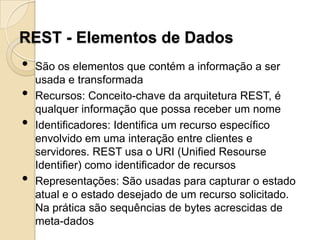 REST - Elementos de Dados
•   São os elementos que contém a informação a ser
    usada e transformada
•   Recursos: Conceito-chave da arquitetura REST, é
    qualquer informação que possa receber um nome
•   Identificadores: Identifica um recurso específico
    envolvido em uma interação entre clientes e
    servidores. REST usa o URI (Unified Resourse
    Identifier) como identificador de recursos
•   Representações: São usadas para capturar o estado
    atual e o estado desejado de um recurso solicitado.
    Na prática são sequências de bytes acrescidas de
    meta-dados
 
