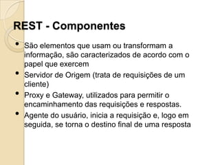 REST - Componentes
•   São elementos que usam ou transformam a
    informação, são caracterizados de acordo com o
    papel que exercem
•   Servidor de Origem (trata de requisições de um
    cliente)
•   Proxy e Gateway, utilizados para permitir o
    encaminhamento das requisições e respostas.
•   Agente do usuário, inicia a requisição e, logo em
    seguida, se torna o destino final de uma resposta
 