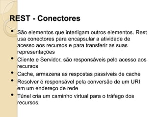 REST - Conectores
•   São elementos que interligam outros elementos. Rest
    usa conectores para encapsular a atividade de
    acesso aos recursos e para transferir as suas
    representações
•   Cliente e Servidor, são responsáveis pelo acesso aos
    recursos
•   Cache, armazena as respostas passíveis de cache
•   Resolver é responsável pela conversão de um URI
    em um endereço de rede
•   Túnel cria um caminho virtual para o tráfego dos
    recursos
 