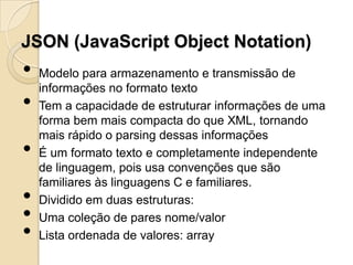 JSON (JavaScript Object Notation)
•   Modelo para armazenamento e transmissão de
    informações no formato texto
•   Tem a capacidade de estruturar informações de uma
    forma bem mais compacta do que XML, tornando
    mais rápido o parsing dessas informações
•   É um formato texto e completamente independente
    de linguagem, pois usa convenções que são
    familiares às linguagens C e familiares.
•   Dividido em duas estruturas:
•   Uma coleção de pares nome/valor
•   Lista ordenada de valores: array
 