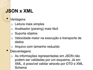 JSON x XML
•   Vantagens
    o Leitura mais simples
    o Analisador (parsing) mais fácil
    o Suporta objetos
    o Velocidade maior na execução e transporte de
       dados
    o Arquivo com tamanho reduzido
•   Desvantagens
    o As informações representadas em JSON não
       podem ser validadas por um esquema, Já em
       XML, é possível validar através por DTD e XML
       Schema
 
