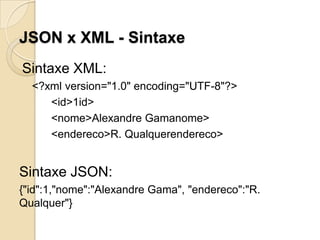 JSON x XML - Sintaxe
Sintaxe XML:
  <?xml version="1.0" encoding="UTF-8"?>
     <id>1id>
     <nome>Alexandre Gamanome>
     <endereco>R. Qualquerendereco>


Sintaxe JSON:
{"id":1,"nome":"Alexandre Gama", "endereco":"R.
Qualquer"}
 