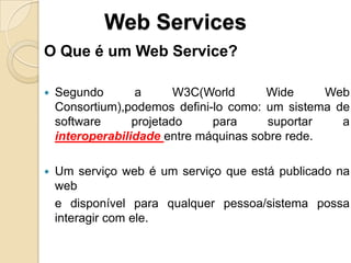 Web Services
O Que é um Web Service?

   Segundo       a       W3C(World     Wide      Web
    Consortium),podemos defini-lo como: um sistema de
    software      projetado    para      suportar   a
    interoperabilidade entre máquinas sobre rede.

   Um serviço web é um serviço que está publicado na
    web
    e disponível para qualquer pessoa/sistema possa
    interagir com ele.
 