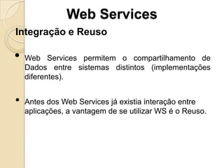 Web Services
Integração e Reuso

•   Web Services permitem o compartilhamento de
    Dados entre sistemas distintos (implementações
    diferentes).


•   Antes dos Web Services já existia interação entre
    aplicações, a vantagem de se utilizar WS é o Reuso.
 