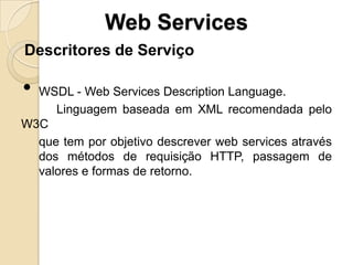 Web Services
Descritores de Serviço

• WSDL - Web Services Description Language.
     Linguagem baseada em XML recomendada pelo
W3C
  que tem por objetivo descrever web services através
  dos métodos de requisição HTTP, passagem de
  valores e formas de retorno.
 