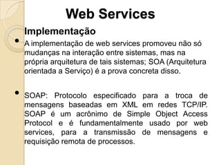 Web Services
    Implementação
•   A implementação de web services promoveu não só
    mudanças na interação entre sistemas, mas na
    própria arquitetura de tais sistemas; SOA (Arquitetura
    orientada a Serviço) é a prova concreta disso.


•   SOAP: Protocolo especificado para a troca de
    mensagens baseadas em XML em redes TCP/IP.
    SOAP é um acrônimo de Simple Object Access
    Protocol e é fundamentalmente usado por web
    services, para a transmissão de mensagens e
    requisição remota de processos.
 