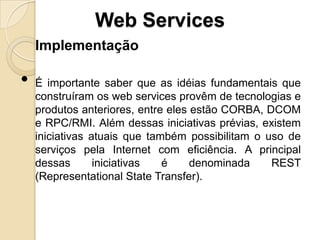 Web Services
    Implementação

•   É importante saber que as idéias fundamentais que
    construíram os web services provêm de tecnologias e
    produtos anteriores, entre eles estão CORBA, DCOM
    e RPC/RMI. Além dessas iniciativas prévias, existem
    iniciativas atuais que também possibilitam o uso de
    serviços pela Internet com eficiência. A principal
    dessas       iniciativas  é     denominada    REST
    (Representational State Transfer).
 