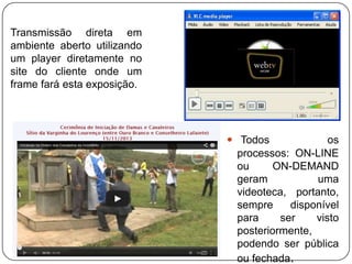 Transmissão direta em
ambiente aberto utilizando
um player diretamente no
site do cliente onde um
frame fará esta exposição.

 Todos
os
processos: ON-LINE
ou
ON-DEMAND
geram
uma
videoteca, portanto,
sempre
disponível
para
ser
visto
posteriormente,
podendo ser pública
ou fechada.

 