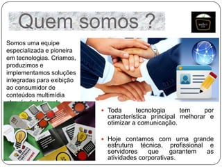 Quem somos ?
Somos uma equipe
especializada e pioneira
em tecnologias. Criamos,
produzimos e
implementamos soluções
integradas para exibição
ao consumidor de
conteúdos multimídia
através da Internet.
 Toda

tecnologia
tem
por
característica principal melhorar e
otimizar a comunicação.

 Hoje contamos com uma grande

estrutura técnica, profissional e
servidores
que
garantem
as
atividades corporativas.

 