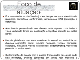 Foco de
atuação:

 Em transmissão ao vivo (online) e em tempo real com interatividade

(palestras, seminários, conferências, treinamentos, EAD (educação a
distância);
 Atendimento personalizado aos clientes, mais rápidos, com áudio e

vídeo, reduzindo tempo de mobilização e logística, redução de custos
gerais;
 Uso de plataforma para uma variedade de conteúdos multimídia em

diversos segmentos como: recursos humanos, vendas, comercial,
estratégia, motivação, vídeos institucionais, endomarketing, videotecas
pessoais ou institucionais;
 Customização de acordo com o público frequentador das áreas onde

haja monitores, exibindo conteúdos em tempo real, moderno e

 