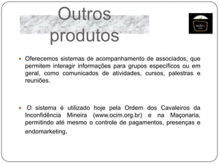 Outros
produtos
 Oferecemos sistemas de acompanhamento de associados, que

permitem interagir informações para grupos específicos ou em
geral, como comunicados de atividades, cursos, palestras e
reuniões.



O sistema é utilizado hoje pela Ordem dos Cavaleiros da
Inconfidência Mineira (www.ocim.org.br) e na Maçonaria,
permitindo até mesmo o controle de pagamentos, presenças e
endomarketing.

 