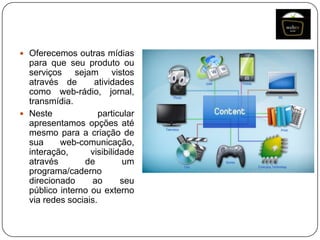  Oferecemos outras mídias

para que seu produto ou
serviços sejam vistos
através de
atividades
como web-rádio, jornal,
transmídia.
 Neste
particular
apresentamos opções até
mesmo para a criação de
sua
web-comunicação,
interação,
visibilidade
através
de
um
programa/caderno
direcionado
ao
seu
público interno ou externo
via redes sociais.

 