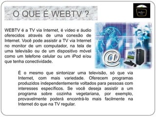 O QUE É WEBTV ?
WEBTV é a TV via Internet, é vídeo e áudio
oferecidos através de uma conexão de
Internet. Você pode assistir a TV via Internet
no monitor de um computador, na tela de
uma televisão ou de um dispositivo móvel
como um telefone celular ou um iPod e/ou
que tenha conectividade.
É o mesmo que sintonizar uma televisão, só que via
Internet, com mais variedade. Oferecem programas
produzidos independentemente voltados para pessoas com
interesses específicos. Se você deseja assistir a um
programa sobre cozinha vegetariana, por exemplo,
provavelmente poderá encontrá-lo mais facilmente na
Internet do que na TV regular.

 