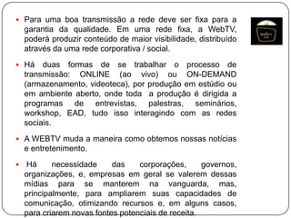  Para uma boa transmissão a rede deve ser fixa para a

garantia da qualidade. Em uma rede fixa, a WebTV,
poderá produzir conteúdo de maior visibilidade, distribuído
através da uma rede corporativa / social.
 Há

duas formas de se trabalhar o processo de
transmissão: ONLINE (ao vivo) ou ON-DEMAND
(armazenamento, videoteca), por produção em estúdio ou
em ambiente aberto, onde toda a produção é dirigida a
programas de entrevistas, palestras, seminários,
workshop, EAD, tudo isso interagindo com as redes
sociais.

 A WEBTV muda a maneira como obtemos nossas notícias

e entretenimento.


Há
necessidade
das
corporações,
governos,
organizações, e, empresas em geral se valerem dessas
mídias para se manterem na vanguarda, mas,
principalmente, para ampliarem suas capacidades de
comunicação, otimizando recursos e, em alguns casos,
para criarem novas fontes potenciais de receita.

 