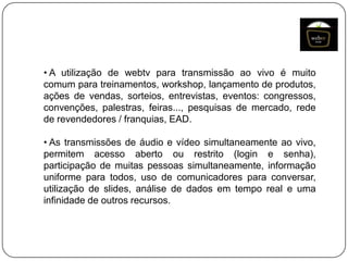 • A utilização de webtv para transmissão ao vivo é muito
comum para treinamentos, workshop, lançamento de produtos,
ações de vendas, sorteios, entrevistas, eventos: congressos,
convenções, palestras, feiras..., pesquisas de mercado, rede
de revendedores / franquias, EAD.

• As transmissões de áudio e vídeo simultaneamente ao vivo,
permitem acesso aberto ou restrito (login e senha),
participação de muitas pessoas simultaneamente, informação
uniforme para todos, uso de comunicadores para conversar,
utilização de slides, análise de dados em tempo real e uma
infinidade de outros recursos.

 