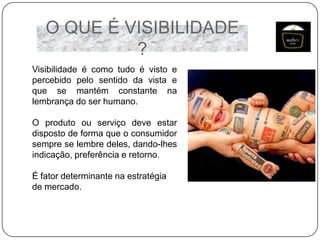 O QUE É VISIBILIDADE
?
Visibilidade é como tudo é visto e
percebido pelo sentido da vista e
que se mantém constante na
lembrança do ser humano.
O produto ou serviço deve estar
disposto de forma que o consumidor
sempre se lembre deles, dando-lhes
indicação, preferência e retorno.
É fator determinante na estratégia
de mercado.

 
