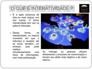 O QUE É INTERATIVIDADE ?
 É a ação recíproca de

dois ou mais corpos, uns
nos outros. O termo
interatividade tem raiz na
palavra interação.
 Dessa

forma,
na
interatividade, no mesmo
momento em que o
indivíduo é receptor, ele
se torna, também, um
emissor;
pois
pode
realizar,
simultaneamente,
uma
troca de informações,
com mais participação.

Ao interagir, as pessoas utilizam
diretamente o processo de comunicação e
tornam seu efeito mais objetivo e de maior
retorno.

 