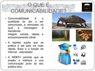 O QUE É
COMUNICABILIDADE?
 Comunicabilidade

é
a
qualidade do ato a ser
comunicado, e, otimizado, no
qual
a
mensagem
é
transferida
integral, correta, rápida e
economicamente viável.

 A

rapidez supõe que se
pratica o ato pela via mais
rápida. Essa é a função da
Internet - velocidade!

 A WEBTV permite que se

amplie e melhore a sua
comunicação junto ao seu
público alvo.

 