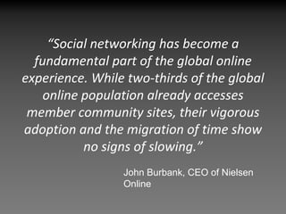 “Social networking has become a 
  fundamental part of the global online 
experience. While two‐thirds of the global 
    online population already accesses 
 member community sites, their vigorous 
adoption and the migration of time show 
           no signs of slowing.”
                 John Burbank, CEO of Nielsen
                 Online
 