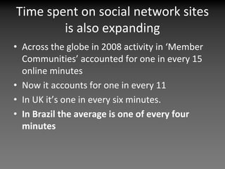 Time spent on social network sites 
        is also expanding
• Across the globe in 2008 activity in ‘Member 
  Communities’ accounted for one in every 15 
  online minutes
• Now it accounts for one in every 11
• In UK it’s one in every six minutes.
• In Brazil the average is one of every four 
  minutes 
 