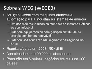 Sobre a WEG (WEGE3)
• Solução Global com máquinas elétricas e
  automação para a indústria e sistemas de energia
  – Um dos maiores fabricantes mundiais de motores elétricos
    de uso industrial
  – Líder em equipamentos para geração distribuída de
    energia com fontes renováveis
  – Líder ou vice líder em cada segmento de negócios no
    Brasil
• Receita Líquida em 2008: R$ 4,5 Bi
• Aproximadamente 20.000 colaboradores
• Produção em 5 países, negócios em mais de 100
  países
 