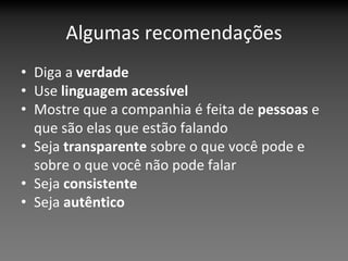 Algumas recomendações
• Diga a verdade
• Use linguagem acessível
• Mostre que a companhia é feita de pessoas e 
  que são elas que estão falando
• Seja transparente sobre o que você pode e 
  sobre o que você não pode falar
• Seja consistente 
• Seja autêntico 
 