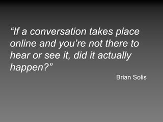 “If a conversation takes place
online and you’re not there to
hear or see it, did it actually
happen?”
                         Brian Solis
 