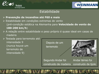 Estabilidade
Andar térreo foi
construido de tijolo
 Prevenção de incendios até F60 e mais
 Estabilidade em condições extremas de vento
(pré-condição estática na Alemanha para Velocidade de vento de
180-200 km/h)
 A relação entre estabilidade e peso próprio é quase ideal em casas de
madeira
 Testada para terremoto até
intensidade 9
(nunca houve um
terremoto de
intensidade 9)
Depois de um
terremoto
Segundo Andar foi
construido de madeira
 